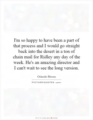 I'm so happy to have been a part of that process and I would go straight back into the desert in a ton of chain mail for Ridley any day of the week. He's an amazing director and I can't wait to see the long version Picture Quote #1