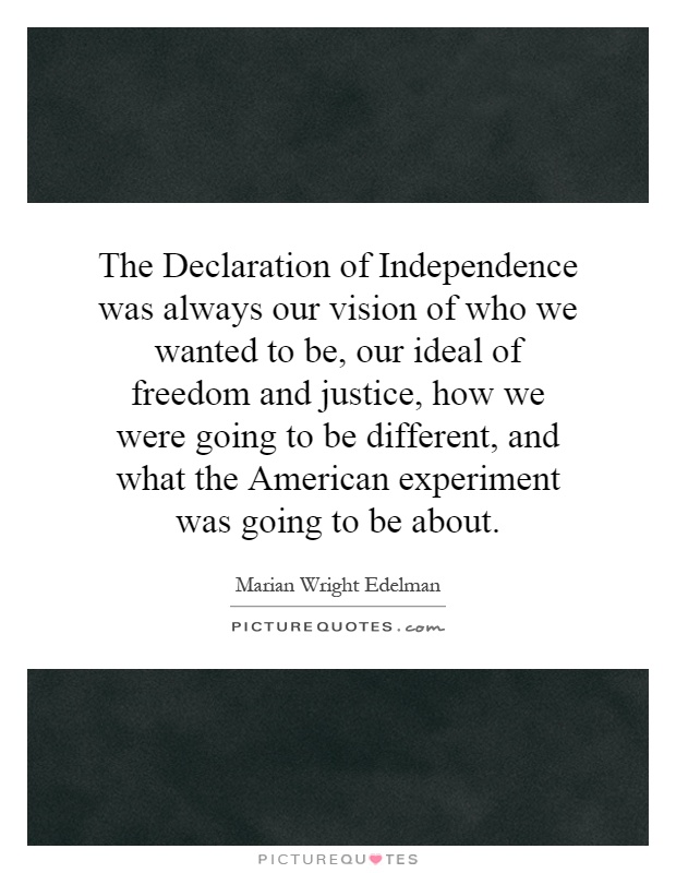 The Declaration of Independence was always our vision of who we wanted to be, our ideal of freedom and justice, how we were going to be different, and what the American experiment was going to be about Picture Quote #1
