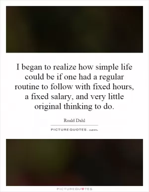 I began to realize how simple life could be if one had a regular routine to follow with fixed hours, a fixed salary, and very little original thinking to do Picture Quote #1