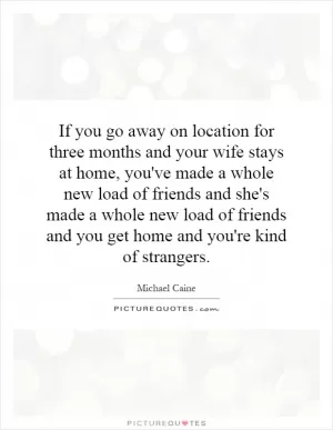 If you go away on location for three months and your wife stays at home, you've made a whole new load of friends and she's made a whole new load of friends and you get home and you're kind of strangers Picture Quote #1
