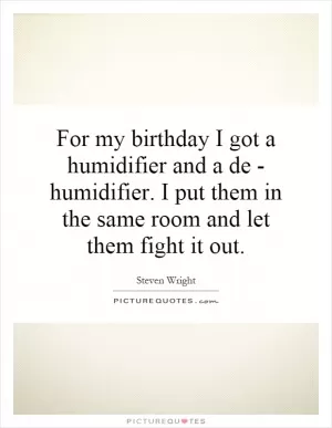 For my birthday I got a humidifier and a de - humidifier. I put them in the same room and let them fight it out Picture Quote #1