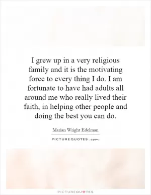 I grew up in a very religious family and it is the motivating force to every thing I do. I am fortunate to have had adults all around me who really lived their faith, in helping other people and doing the best you can do Picture Quote #1