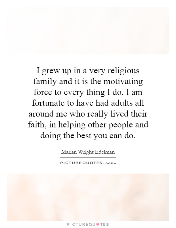 I grew up in a very religious family and it is the motivating force to every thing I do. I am fortunate to have had adults all around me who really lived their faith, in helping other people and doing the best you can do Picture Quote #1