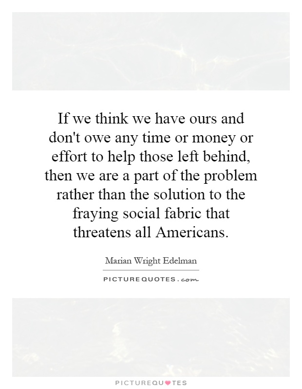 If we think we have ours and don't owe any time or money or effort to help those left behind, then we are a part of the problem rather than the solution to the fraying social fabric that threatens all Americans Picture Quote #1