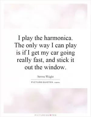 I play the harmonica. The only way I can play is if I get my car going really fast, and stick it out the window Picture Quote #1