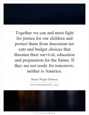 Together we can and must fight for justice for our children and protect them from draconian tax cuts and budget choices that threaten their survival, education and preparation for the future. If they are not ready for tomorrow, neither is America Picture Quote #1