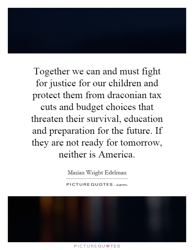 Together we can and must fight for justice for our children and protect them from draconian tax cuts and budget choices that threaten their survival, education and preparation for the future. If they are not ready for tomorrow, neither is America Picture Quote #1