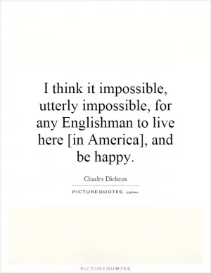 I think it impossible, utterly impossible, for any Englishman to live here [in America], and be happy Picture Quote #1
