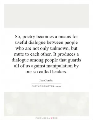 So, poetry becomes a means for useful dialogue between people who are not only unknown, but mute to each other. It produces a dialogue among people that guards all of us against manipulation by our so called leaders Picture Quote #1