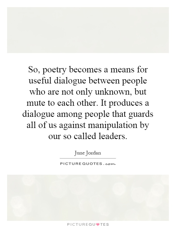 So, poetry becomes a means for useful dialogue between people who are not only unknown, but mute to each other. It produces a dialogue among people that guards all of us against manipulation by our so called leaders Picture Quote #1