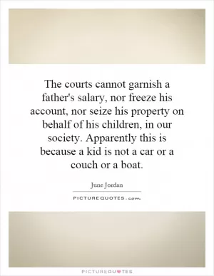 The courts cannot garnish a father's salary, nor freeze his account, nor seize his property on behalf of his children, in our society. Apparently this is because a kid is not a car or a couch or a boat Picture Quote #1