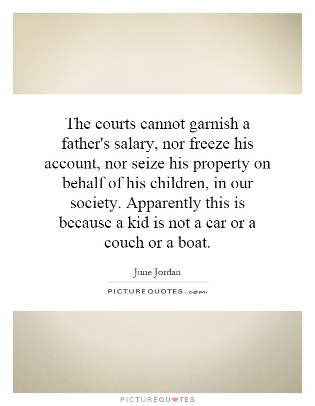 The courts cannot garnish a father's salary, nor freeze his account, nor seize his property on behalf of his children, in our society. Apparently this is because a kid is not a car or a couch or a boat Picture Quote #1