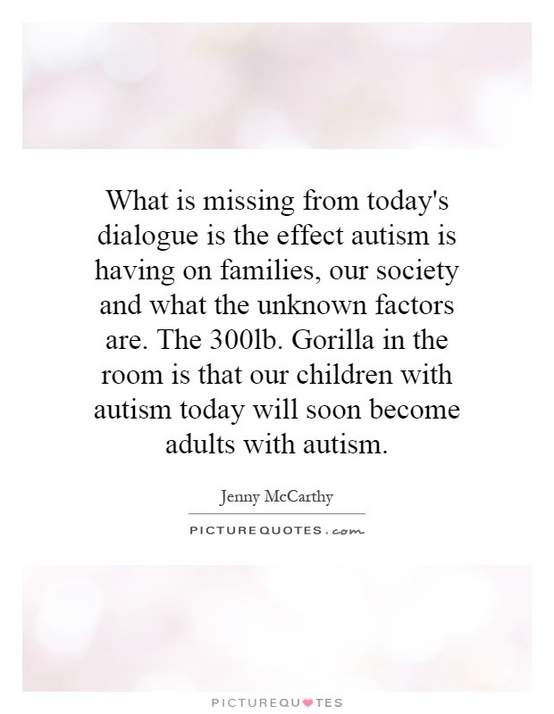 What is missing from today's dialogue is the effect autism is having on families, our society and what the unknown factors are. The 300lb. Gorilla in the room is that our children with autism today will soon become adults with autism Picture Quote #1