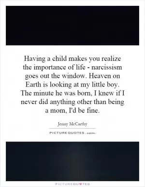 Having a child makes you realize the importance of life - narcissism goes out the window. Heaven on Earth is looking at my little boy. The minute he was born, I knew if I never did anything other than being a mom, I'd be fine Picture Quote #1