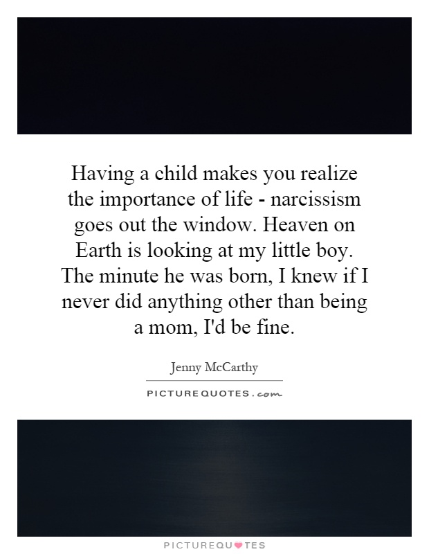 Having a child makes you realize the importance of life - narcissism goes out the window. Heaven on Earth is looking at my little boy. The minute he was born, I knew if I never did anything other than being a mom, I'd be fine Picture Quote #1