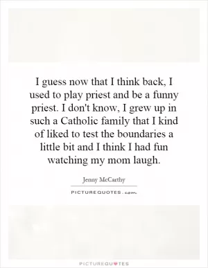 I guess now that I think back, I used to play priest and be a funny priest. I don't know, I grew up in such a Catholic family that I kind of liked to test the boundaries a little bit and I think I had fun watching my mom laugh Picture Quote #1
