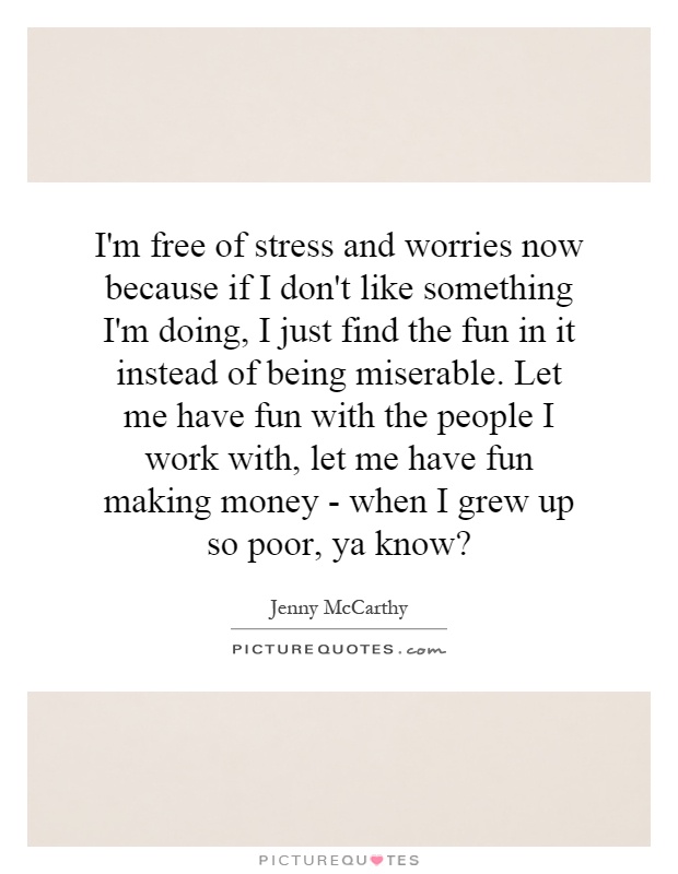 I'm free of stress and worries now because if I don't like something I'm doing, I just find the fun in it instead of being miserable. Let me have fun with the people I work with, let me have fun making money - when I grew up so poor, ya know? Picture Quote #1