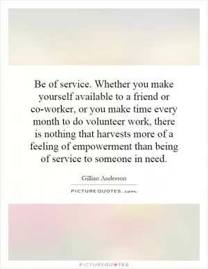 Be of service. Whether you make yourself available to a friend or co-worker, or you make time every month to do volunteer work, there is nothing that harvests more of a feeling of empowerment than being of service to someone in need Picture Quote #1