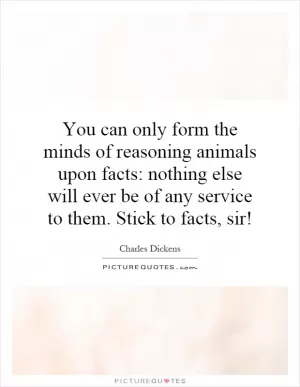 You can only form the minds of reasoning animals upon facts: nothing else will ever be of any service to them. Stick to facts, sir! Picture Quote #1