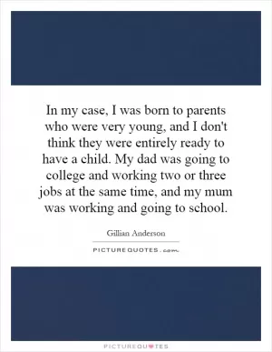 In my case, I was born to parents who were very young, and I don't think they were entirely ready to have a child. My dad was going to college and working two or three jobs at the same time, and my mum was working and going to school Picture Quote #1