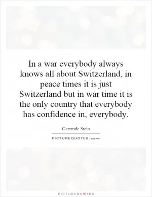 In a war everybody always knows all about Switzerland, in peace times it is just Switzerland but in war time it is the only country that everybody has confidence in, everybody Picture Quote #1