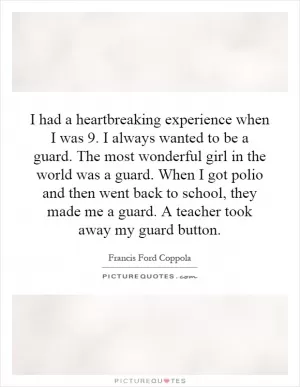 I had a heartbreaking experience when I was 9. I always wanted to be a guard. The most wonderful girl in the world was a guard. When I got polio and then went back to school, they made me a guard. A teacher took away my guard button Picture Quote #1