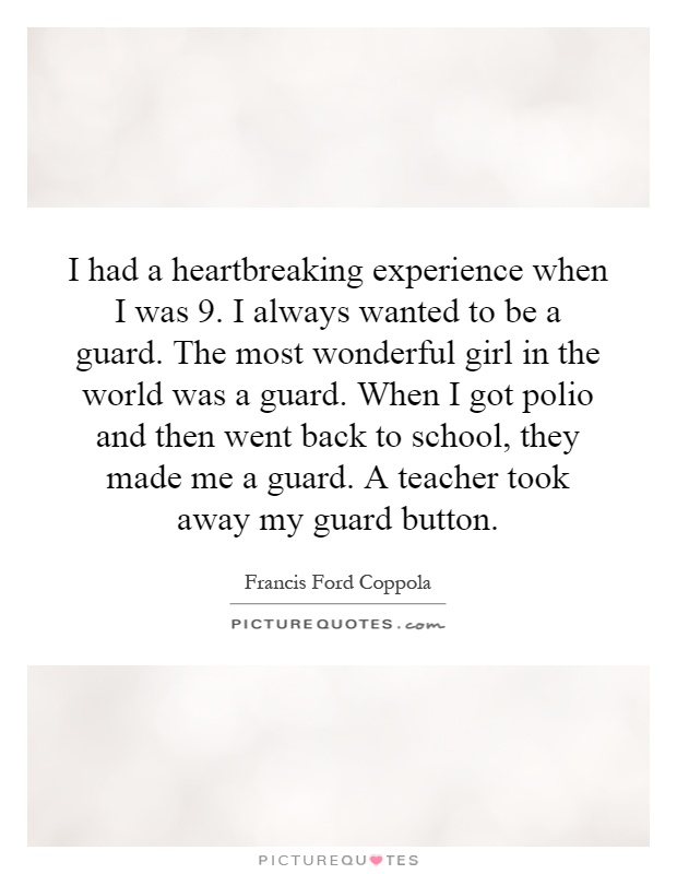 I had a heartbreaking experience when I was 9. I always wanted to be a guard. The most wonderful girl in the world was a guard. When I got polio and then went back to school, they made me a guard. A teacher took away my guard button Picture Quote #1