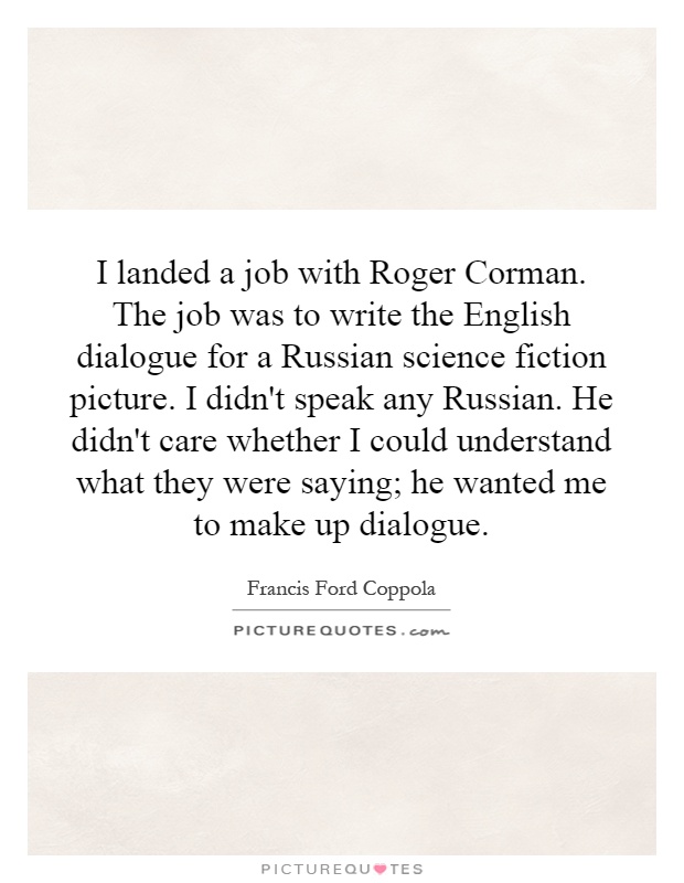 I landed a job with Roger Corman. The job was to write the English dialogue for a Russian science fiction picture. I didn't speak any Russian. He didn't care whether I could understand what they were saying; he wanted me to make up dialogue Picture Quote #1