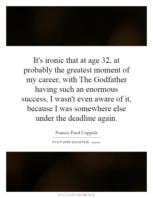 It's ironic that at age 32, at probably the greatest moment of my career, with The Godfather having such an enormous success, I wasn't even aware of it, because I was somewhere else under the deadline again Picture Quote #1