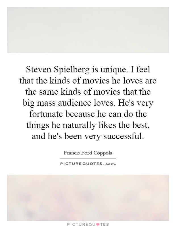 Steven Spielberg is unique. I feel that the kinds of movies he loves are the same kinds of movies that the big mass audience loves. He's very fortunate because he can do the things he naturally likes the best, and he's been very successful Picture Quote #1