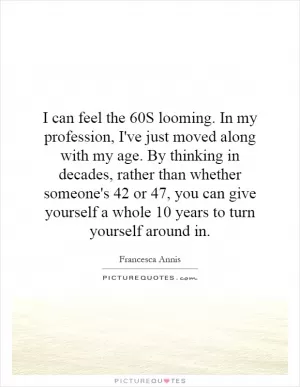I can feel the 60S looming. In my profession, I've just moved along with my age. By thinking in decades, rather than whether someone's 42 or 47, you can give yourself a whole 10 years to turn yourself around in Picture Quote #1