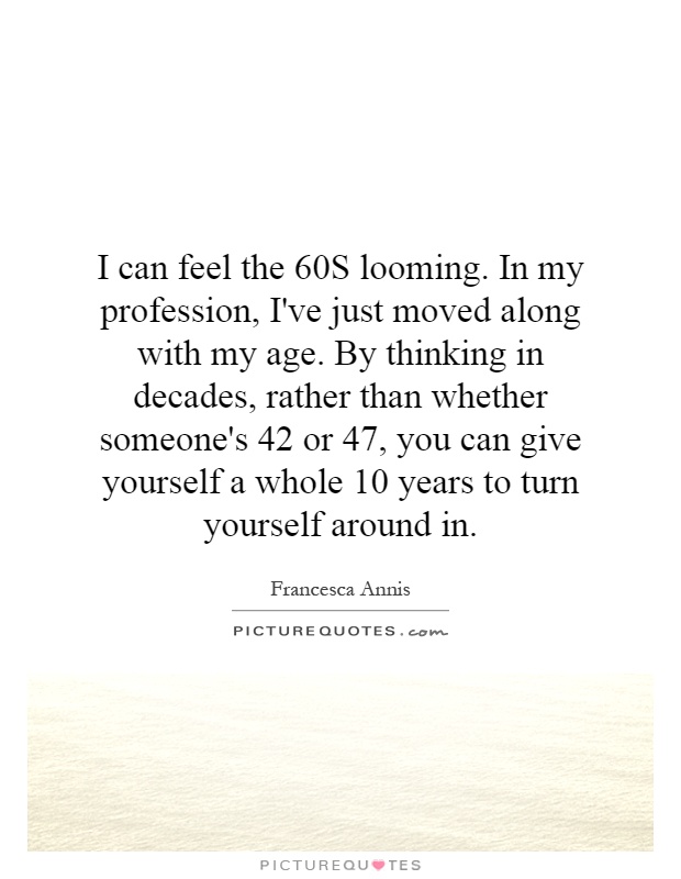 I can feel the 60S looming. In my profession, I've just moved along with my age. By thinking in decades, rather than whether someone's 42 or 47, you can give yourself a whole 10 years to turn yourself around in Picture Quote #1