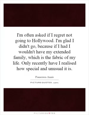 I'm often asked if I regret not going to Hollywood. I'm glad I didn't go, because if I had I wouldn't have my extended family, which is the fabric of my life. Only recently have I realised how special and unusual it is Picture Quote #1