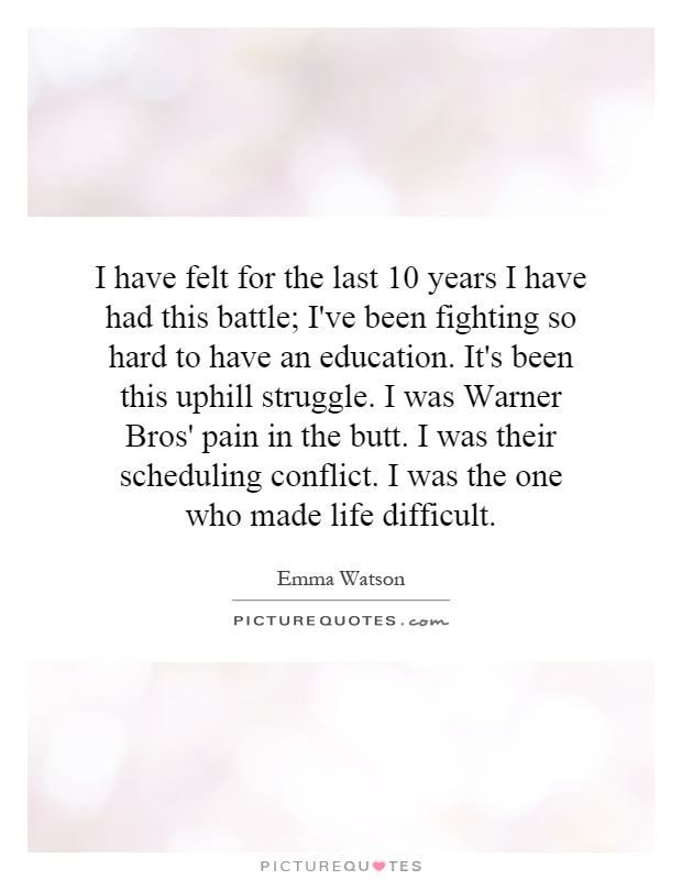 I have felt for the last 10 years I have had this battle; I've been fighting so hard to have an education. It's been this uphill struggle. I was Warner Bros' pain in the butt. I was their scheduling conflict. I was the one who made life difficult Picture Quote #1