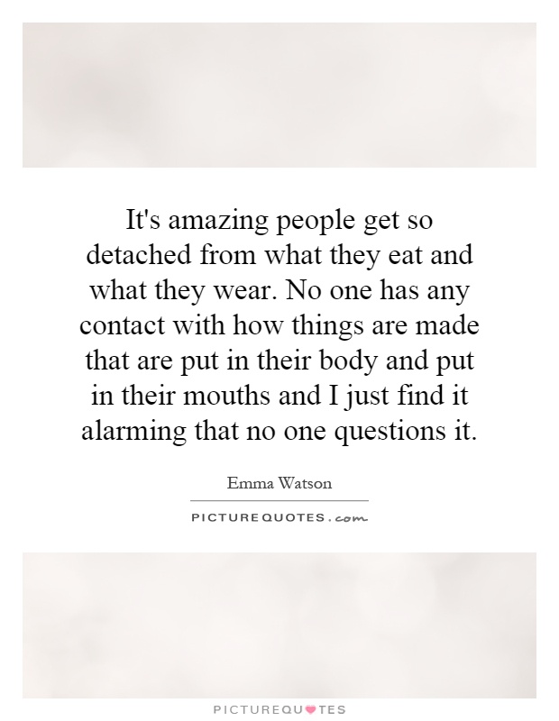 It's amazing people get so detached from what they eat and what they wear. No one has any contact with how things are made that are put in their body and put in their mouths and I just find it alarming that no one questions it Picture Quote #1