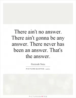 There ain't no answer. There ain't gonna be any answer. There never has been an answer. That's the answer Picture Quote #1