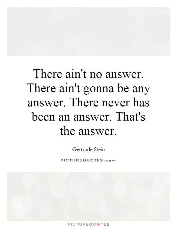 There ain't no answer. There ain't gonna be any answer. There never has been an answer. That's the answer Picture Quote #1