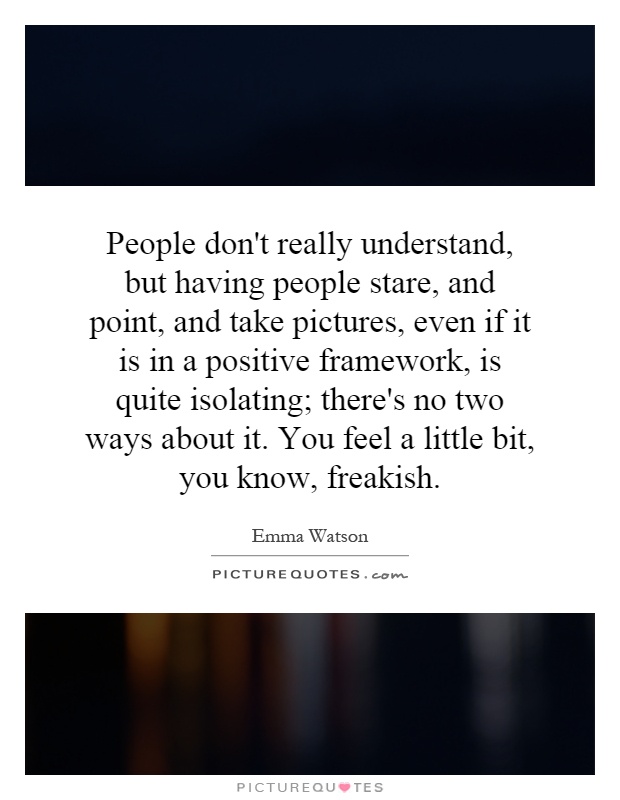 People don't really understand, but having people stare, and point, and take pictures, even if it is in a positive framework, is quite isolating; there's no two ways about it. You feel a little bit, you know, freakish Picture Quote #1