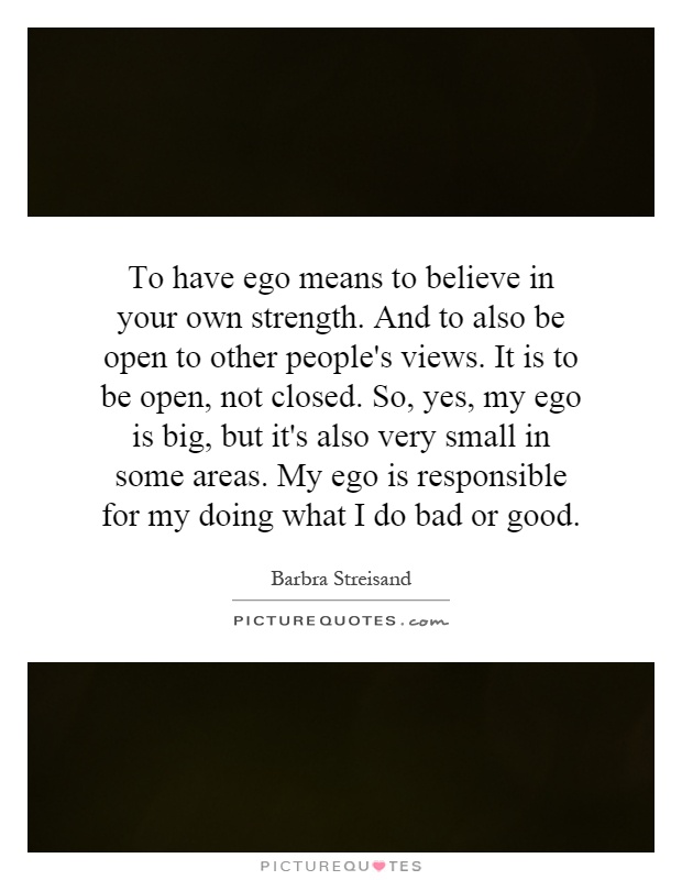 To have ego means to believe in your own strength. And to also be open to other people's views. It is to be open, not closed. So, yes, my ego is big, but it's also very small in some areas. My ego is responsible for my doing what I do bad or good Picture Quote #1
