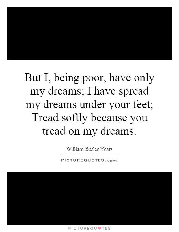 But I, being poor, have only my dreams; I have spread my dreams under your feet; Tread softly because you tread on my dreams Picture Quote #1