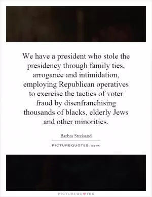 We have a president who stole the presidency through family ties, arrogance and intimidation, employing Republican operatives to exercise the tactics of voter fraud by disenfranchising thousands of blacks, elderly Jews and other minorities Picture Quote #1