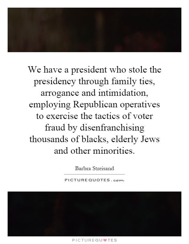 We have a president who stole the presidency through family ties, arrogance and intimidation, employing Republican operatives to exercise the tactics of voter fraud by disenfranchising thousands of blacks, elderly Jews and other minorities Picture Quote #1
