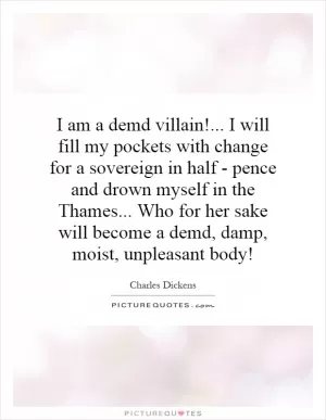 I am a demd villain!... I will fill my pockets with change for a sovereign in half - pence and drown myself in the Thames... Who for her sake will become a demd, damp, moist, unpleasant body! Picture Quote #1