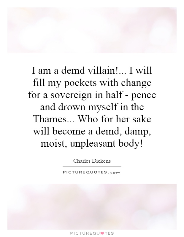 I am a demd villain!... I will fill my pockets with change for a sovereign in half - pence and drown myself in the Thames... Who for her sake will become a demd, damp, moist, unpleasant body! Picture Quote #1