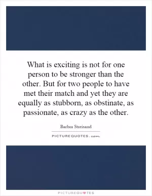 What is exciting is not for one person to be stronger than the other. But for two people to have met their match and yet they are equally as stubborn, as obstinate, as passionate, as crazy as the other Picture Quote #1