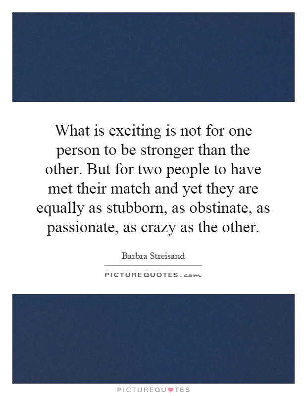 What is exciting is not for one person to be stronger than the other. But for two people to have met their match and yet they are equally as stubborn, as obstinate, as passionate, as crazy as the other Picture Quote #1
