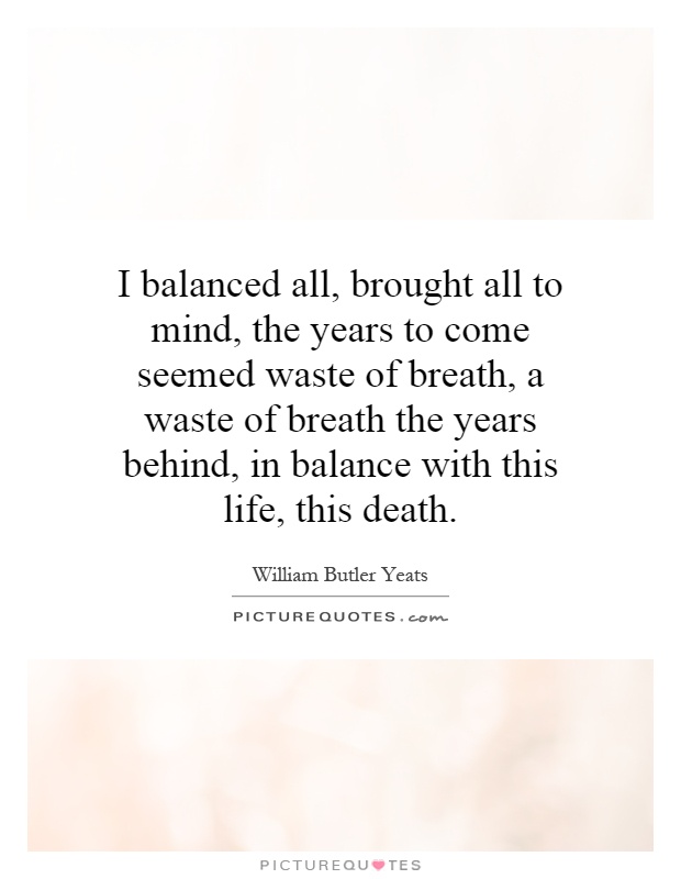 I balanced all, brought all to mind, the years to come seemed waste of breath, a waste of breath the years behind, in balance with this life, this death Picture Quote #1