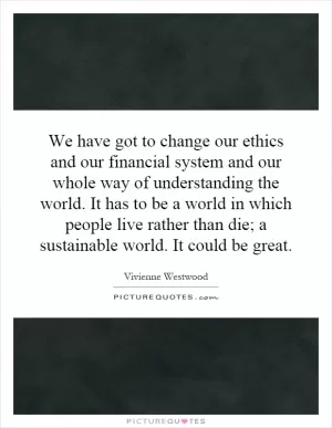 We have got to change our ethics and our financial system and our whole way of understanding the world. It has to be a world in which people live rather than die; a sustainable world. It could be great Picture Quote #1