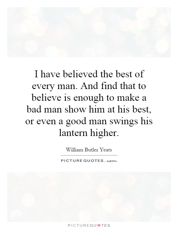 I have believed the best of every man. And find that to believe is enough to make a bad man show him at his best, or even a good man swings his lantern higher Picture Quote #1