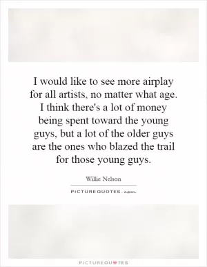 I would like to see more airplay for all artists, no matter what age. I think there's a lot of money being spent toward the young guys, but a lot of the older guys are the ones who blazed the trail for those young guys Picture Quote #1